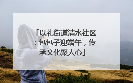 以礼街道清水社区：包包子迎端午，传承文化聚人心