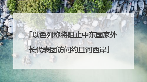 以色列称将阻止中东国家外长代表团访问约旦河西岸