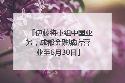 伊藤将重组中国业务，成都金融城店营业至6月30日