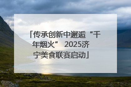 传承创新中邂逅“千年烟火” 2025济宁美食联赛启动