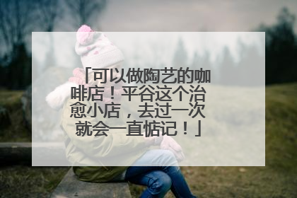 可以做陶艺的咖啡店！平谷这个治愈小店，去过一次就会一直惦记！