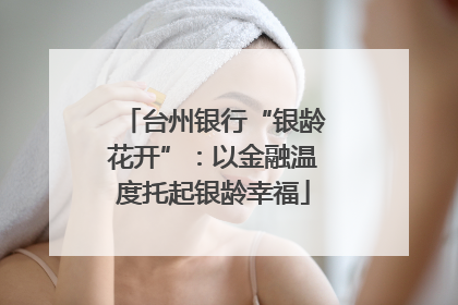 台州银行“银龄花开”：以金融温度托起银龄幸福