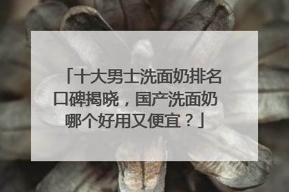 十大男士洗面奶排名口碑揭晓，国产洗面奶哪个好用又便宜？