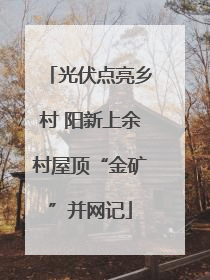 光伏点亮乡村 阳新上余村屋顶“金矿”并网记