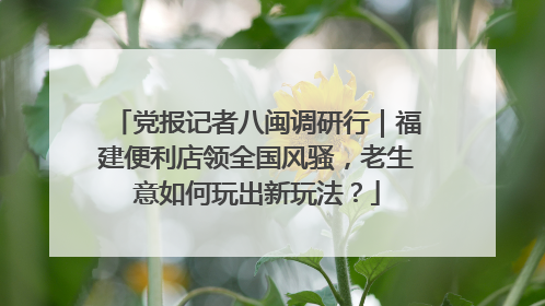 党报记者八闽调研行｜福建便利店领全国风骚，老生意如何玩出新玩法？