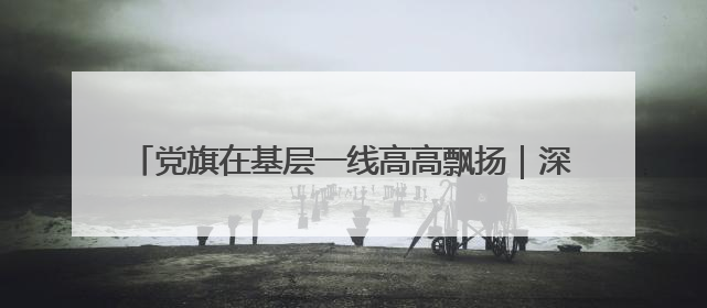 党旗在基层一线高高飘扬｜深山不“深”，初心很“红”