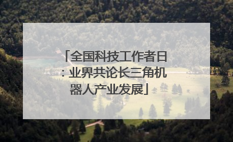 全国科技工作者日：业界共论长三角机器人产业发展