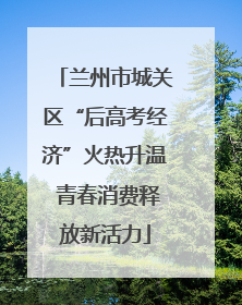 兰州市城关区“后高考经济”火热升温 青春消费释放新活力