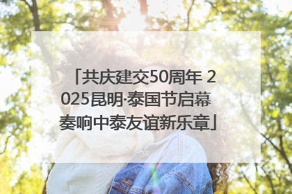 共庆建交50周年 2025昆明·泰国节启幕 奏响中泰友谊新乐章