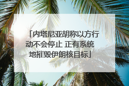 内塔尼亚胡称以方行动不会停止 正有系统地摧毁伊朗核目标