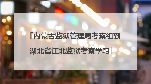 内蒙古监狱管理局考察组到湖北省江北监狱考察学习