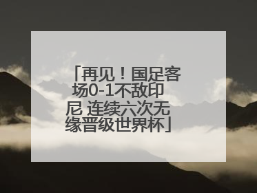再见！国足客场0-1不敌印尼 连续六次无缘晋级世界杯