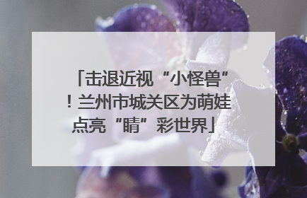 击退近视“小怪兽”！兰州市城关区为萌娃点亮“睛”彩世界