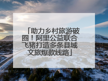 助力乡村旅游破圈！阿里公益联合飞猪打造多条县域文旅爆款线路