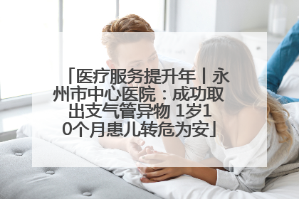 医疗服务提升年丨永州市中心医院：成功取出支气管异物 1岁10个月患儿转危为安