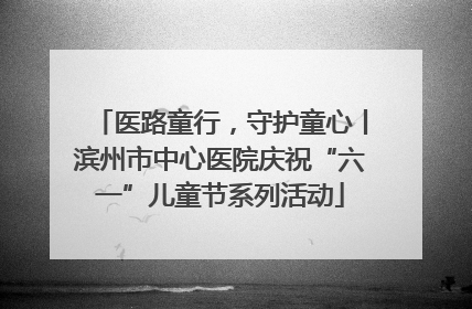 医路童行，守护童心丨滨州市中心医院庆祝“六一”儿童节系列活动