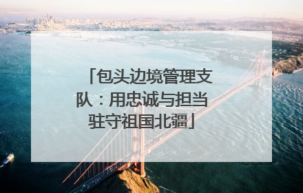 包头边境管理支队：用忠诚与担当驻守祖国北疆