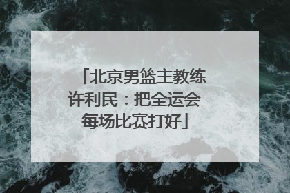 北京男篮主教练许利民：把全运会每场比赛打好
