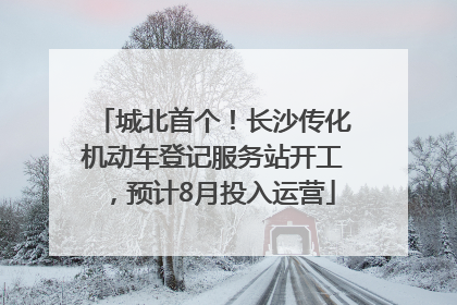 城北首个！长沙传化机动车登记服务站开工，预计8月投入运营