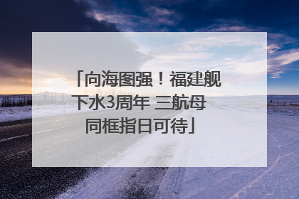 向海图强！福建舰下水3周年 三航母同框指日可待