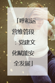 呼和运营维管段：党建文化赋能安全发展