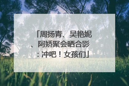 周扬青、吴艳妮、阿娇聚会晒合影：冲吧！女孩们