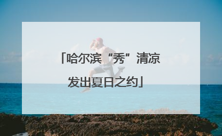 哈尔滨“秀”清凉 发出夏日之约
