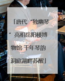 唐代“独幽琴”亮相岳阳楼博物馆 千年琴韵洞庭湖畔苏醒