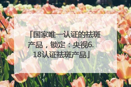 国家唯一认证的祛斑产品，锁定：央视6.18认证祛斑产品