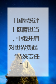 国际锐评丨挺膺担当，中俄并肩对世界负起“特殊责任”
