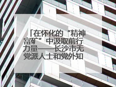 在怀化的“精神富矿”中汲取前行力量——长沙市无党派人士和党外知识分子代表人士培训班在怀化圆满举办