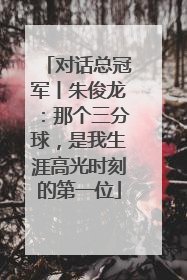 对话总冠军丨朱俊龙：那个三分球，是我生涯高光时刻的第一位