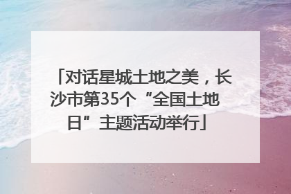 对话星城土地之美，长沙市第35个“全国土地日”主题活动举行