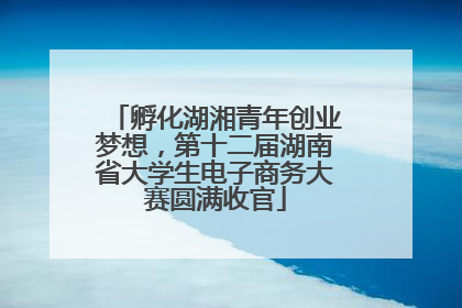 孵化湖湘青年创业梦想，第十二届湖南省大学生电子商务大赛圆满收官