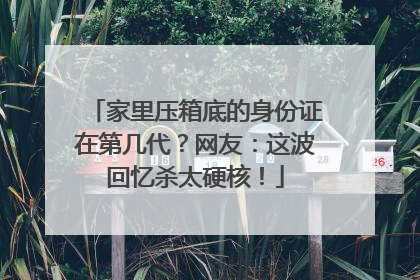家里压箱底的身份证在第几代？网友：这波回忆杀太硬核！