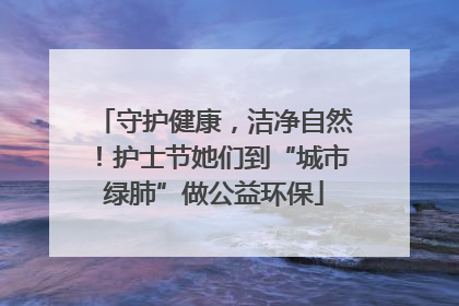 守护健康，洁净自然！护士节她们到“城市绿肺”做公益环保