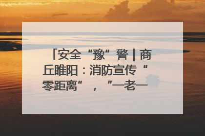 安全“豫”警｜商丘睢阳：消防宣传“零距离”，“一老一小”同守护