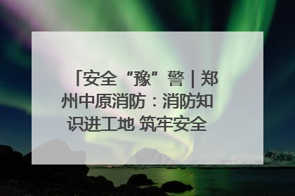 安全“豫”警｜郑州中原消防：消防知识进工地 筑牢安全“防火墙”