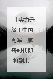 实力升级！中国海军三航母时代即将到来