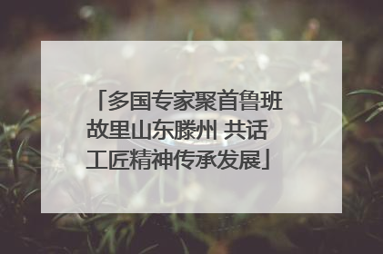 多国专家聚首鲁班故里山东滕州 共话工匠精神传承发展