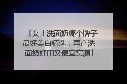 女士洗面奶哪个牌子最好美白精选，国产洗面奶好用又便宜实测