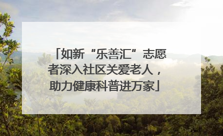如新“乐善汇”志愿者深入社区关爱老人，助力健康科普进万家