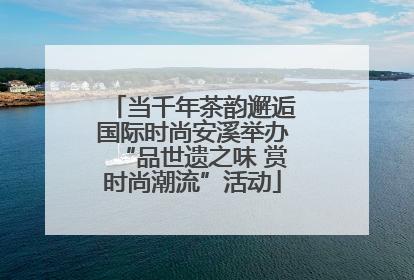 当千年茶韵邂逅国际时尚安溪举办“品世遗之味 赏时尚潮流”活动