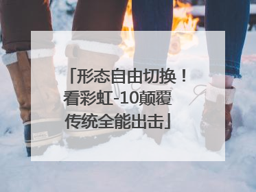 形态自由切换！看彩虹-10颠覆传统全能出击