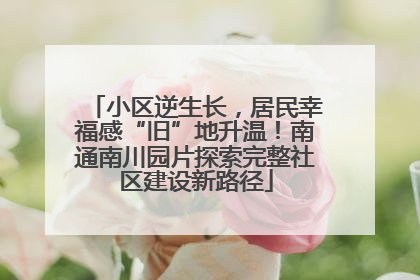 小区逆生长，居民幸福感“旧”地升温！南通南川园片探索完整社区建设新路径