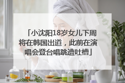 小沈阳18岁女儿下周将在韩国出道，此前在演唱会登台唱跳遭吐槽