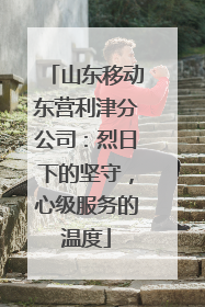 山东移动东营利津分公司：烈日下的坚守，心级服务的温度