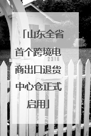 山东全省首个跨境电商出口退货中心仓正式启用