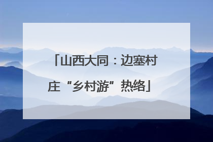 山西大同：边塞村庄“乡村游”热络