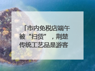 市内免税店端午被“扫货”，荆楚传统工艺品是游客首选纪念品